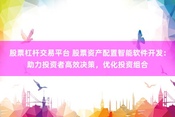 股票杠杆交易平台 股票资产配置智能软件开发：助力投资者高效决策，优化投资组合