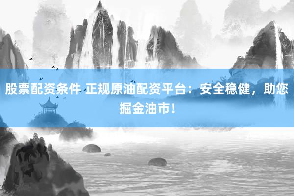股票配资条件 正规原油配资平台：安全稳健，助您掘金油市！