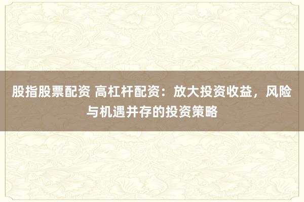 股指股票配资 高杠杆配资：放大投资收益，风险与机遇并存的投资策略