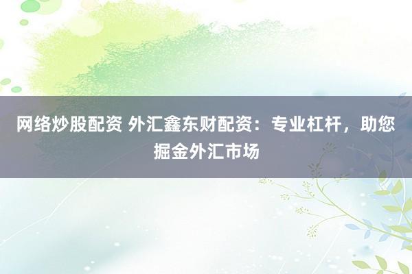网络炒股配资 外汇鑫东财配资：专业杠杆，助您掘金外汇市场