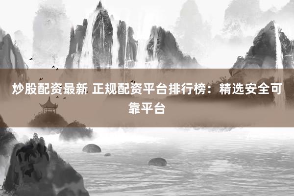 炒股配资最新 正规配资平台排行榜：精选安全可靠平台