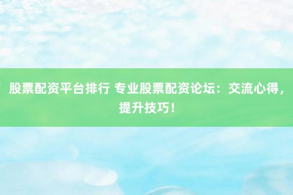 股票配资平台排行 专业股票配资论坛：交流心得，提升技巧！