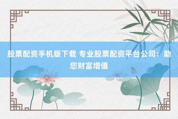 股票配资手机版下载 专业股票配资平台公司：助您财富增值