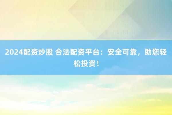 2024配资炒股 合法配资平台：安全可靠，助您轻松投资！