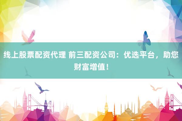 线上股票配资代理 前三配资公司：优选平台，助您财富增值！