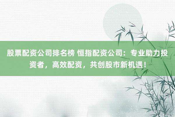 股票配资公司排名榜 恒指配资公司：专业助力投资者，高效配资，共创股市新机遇！