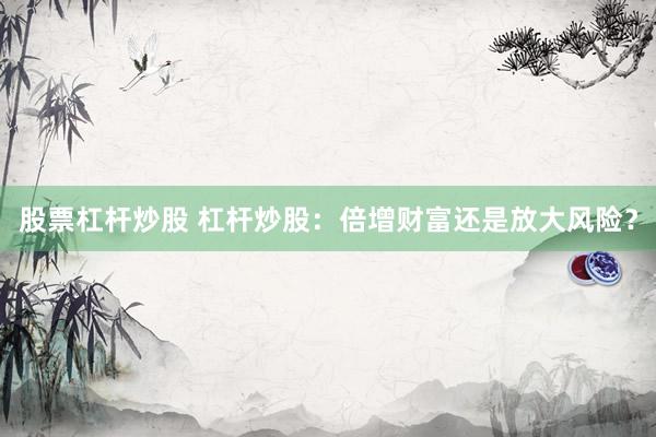 股票杠杆炒股 杠杆炒股：倍增财富还是放大风险？