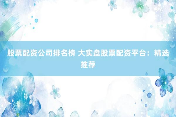 股票配资公司排名榜 大实盘股票配资平台：精选推荐
