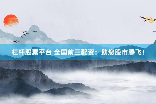 杠杆股票平台 全国前三配资：助您股市腾飞！