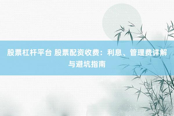 股票杠杆平台 股票配资收费：利息、管理费详解与避坑指南
