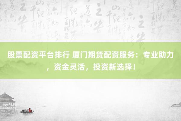 股票配资平台排行 厦门期货配资服务：专业助力，资金灵活，投资新选择！