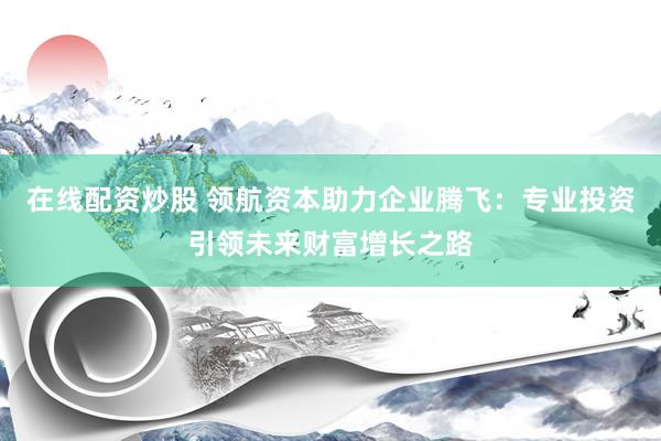在线配资炒股 领航资本助力企业腾飞：专业投资引领未来财富增长之路