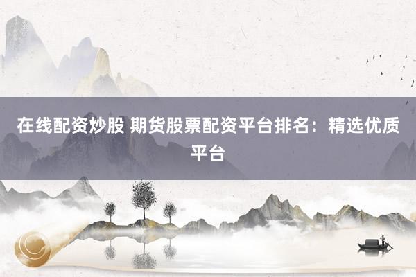在线配资炒股 期货股票配资平台排名：精选优质平台
