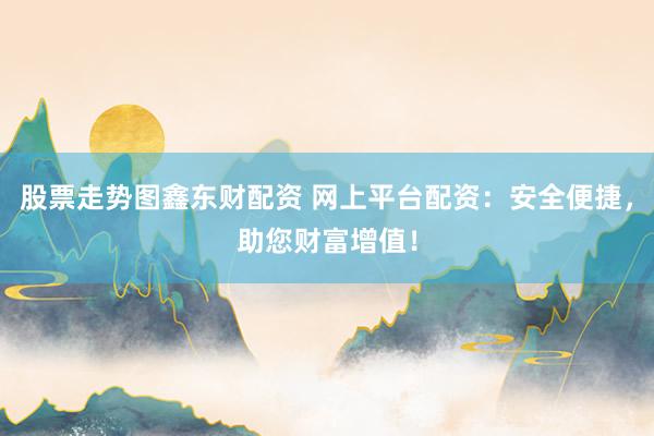 股票走势图鑫东财配资 网上平台配资：安全便捷，助您财富增值！