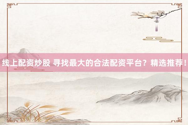 线上配资炒股 寻找最大的合法配资平台？精选推荐！