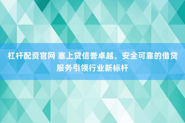 杠杆配资官网 塞上贷信誉卓越，安全可靠的借贷服务引领行业新标杆